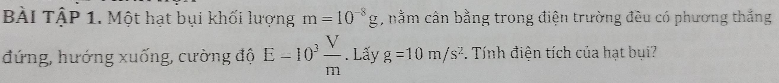 BÀI TậP 1. Một hạt bụi khối lượng m=10^(-8)g , nằm cân bằng trong điện trường đều có phương thắng 
đứng, hướng xuống, cường độ E=10^3 V/m . Lấy g=10m/s^2 Tính điện tích của hạt bụi?