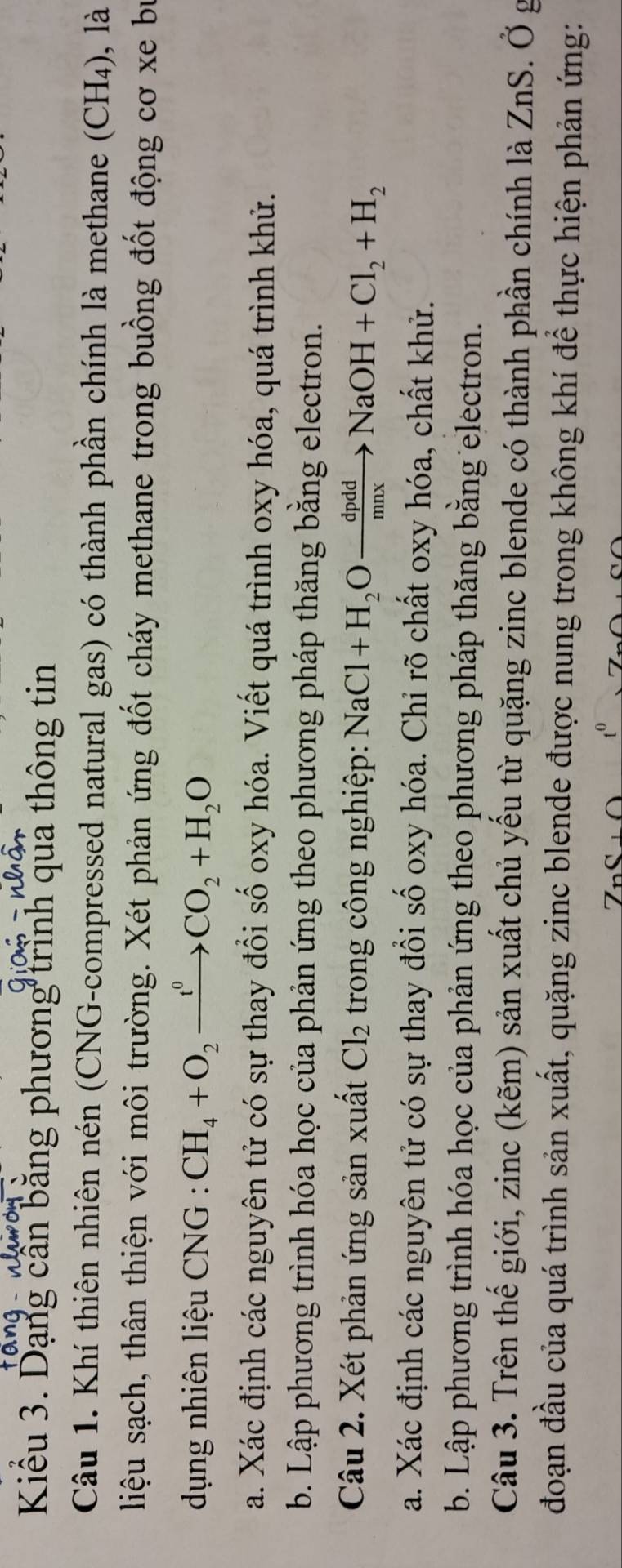Kiểu 3. Dạng cần bằng phương trình qua thông tin 
Câu 1. Khí thiên nhiên nén (CNG-compressed natural gas) có thành phần chính là methane (CH4), là 
liệu sạch, thân thiện với môi trường. Xét phản ứng đốt cháy methane trong buồng đốt động cơ xe bự 
dụng nhiên liệu CNG : CH_4+O_2xrightarrow t^0CO_2+H_2O
a. Xác định các nguyên tử có sự thay đổi số oxy hóa. Viết quá trình oxy hóa, quá trình khử. 
b. Lập phương trình hóa học của phản ứng theo phương pháp thăng bằng electron. 
Câu 2. Xét phản ứng sản xuất Cl_2 trong công nghiệp: NaCl+H_2Oxrightarrow dpddNaOH+Cl_2+H_2
a. Xác định các nguyên tử có sự thay đổi số oxy hóa. Chỉ rõ chất oxy hóa, chất khử. 
b. Lập phương trình hóa học của phản ứng theo phương pháp thăng bằng electron. 
Câu 3. Trên thế giới, zinc (kẽm) sản xuất chủ yếu từ quặng zinc blende có thành phần chính là ZnS. Ở g 
đoạn đầu của quá trình sản xuất, quặng zinc blende được nung trong không khí để thực hiện phản ứng: