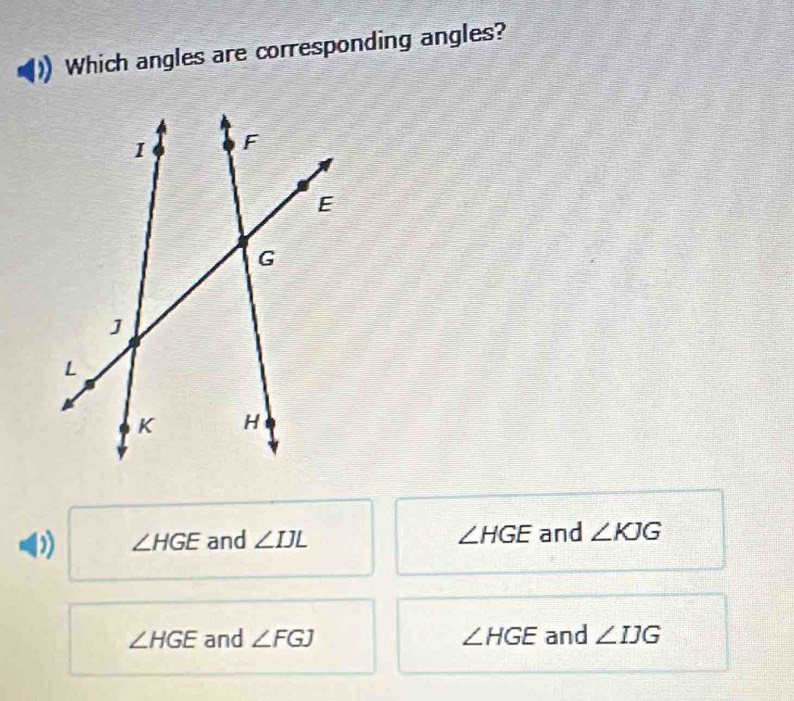 Which angles are corresponding angles?
∠ HGE and ∠ IJL ∠ HGE and ∠ KJG
∠ HGE and ∠ FGJ ∠ HGE and ∠ IJG