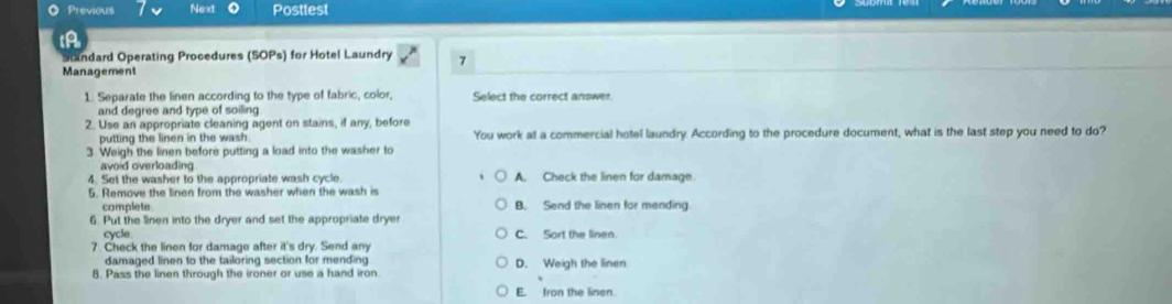 Previous Next Posttest
Standard Operating Procedures (SOPs) for Hotel Laundry 7
Management
1. Separate the linen according to the type of fabric, color, Select the correct answer
and degree and type of soiling
2. Use an appropriate cleaning agent on stains, if any, before
putting the linen in the wash. You work at a commercial hotel laundry. According to the procedure document, what is the last step you need to do?
3. Weigh the linen before putting a load into the washer to
avoid overloading
4. Set the washer to the appropriate wash cycle. A. Check the linen for damage.
5. Remove the linen from the washer when the wash is
complete B. Send the linen for mending
6 Put the linen into the dryer and set the appropriate dryer
cycle
7. Check the linen for damage after it's dry. Send any C. Sort the linen.
damaged linen to the tailoring section for mending D. Weigh the linen
8. Pass the linen through the ironer or use a hand iron.
E. fron the linen.