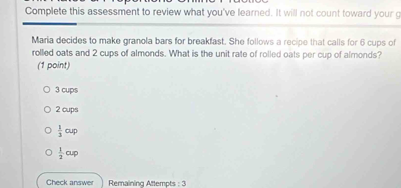 Complete this assessment to review what you've learned. It will not count toward your g
Maria decides to make granola bars for breakfast. She follows a recipe that calls for 6 cups of
rolled oats and 2 cups of almonds. What is the unit rate of rolled oats per cup of almonds?
(1 point)
3 cups
2 cups
 1/3 cup
 1/2 .cup
Check answer Remaining Attempts : 3