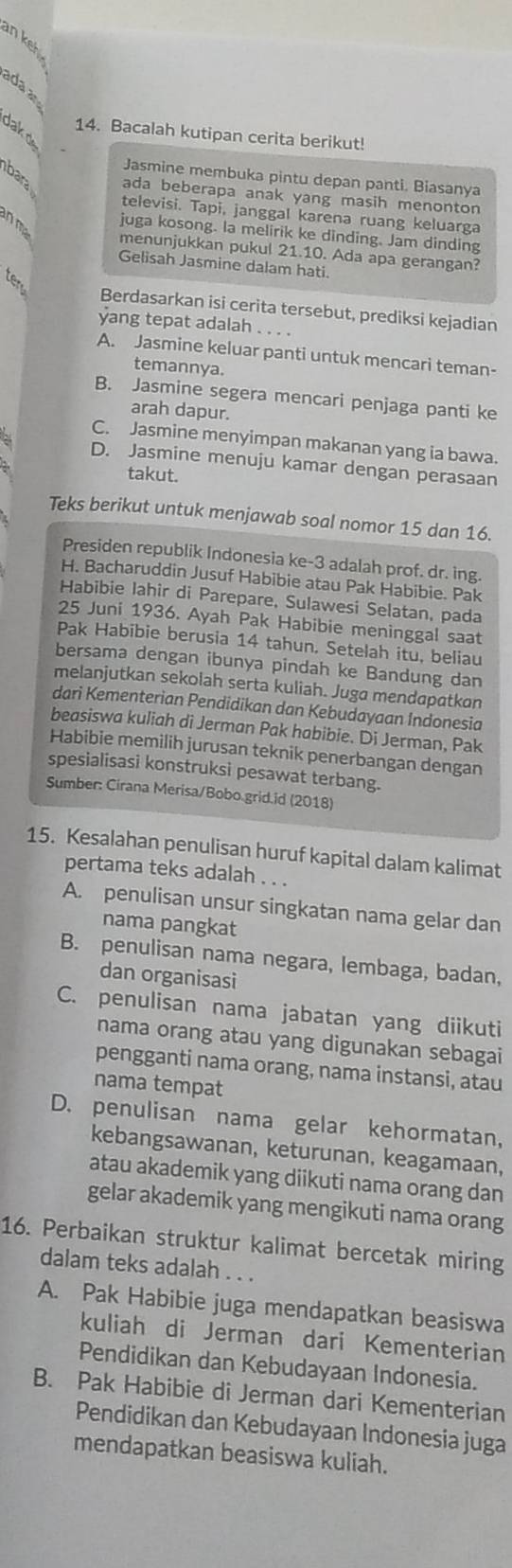 an keh 
ada a
dak d
14. Bacalah kutipan cerita berikut!
Jasmine membuka pintu depan panti. Biasanya
bara ada beberapa anak yang masih menonton
televisi. Tapi, janggal karena ruang keluarga
n m  
juga kosong. la melirik ke dinding. Jam dinding
menunjukkan pukul 21.10. Ada apa gerangan?
Gelisah Jasmine dalam hati.
ter
Berdasarkan isi cerita tersebut, prediksi kejadian
yang tepat adalah_
A. Jasmine keluar panti untuk mencari teman-
temannya.
B. Jasmine segera mencari penjaga panti ke
arah dapur.
C. Jasmine menyimpan makanan yang ia bawa.
D. Jasmine menuju kamar dengan perasaan
takut.
Teks berikut untuk menjawab soal nomor 15 dan 16.
Presiden republik Indonesia ke-3 adalah prof. dr. ing.
H. Bacharuddin Jusuf Habibie atau Pak Habibie. Pak
Habibie Iahir di Parepare, Sulawesi Selatan, pada
25 Juni 1936. Ayah Pak Habibie meninggal saat
Pak Habibie berusia 14 tahun. Setelah itu, beliau
bersama dengan ibunya pindah ke Bandung dan
melanjutkan sekolah serta kuliah. Juga mendapatkan
dari Kementerian Pendidikan dan Kebudayaan Indonesia
beasiswa kuliah di Jerman Pak habibie. Di Jerman, Pak
Habibie memilih jurusan teknik penerbangan dengan
spesialisasi konstruksi pesawat terbang.
Sumber: Cirana Merisa/Bobo.grid.id (2018)
15. Kesalahan penulisan huruf kapital dalam kalimat
pertama teks adalah . . .
A. penulisan unsur singkatan nama gelar dan
nama pangkat
B. penulisan nama negara, lembaga, badan,
dan organisasi
C. penulisan nama jabatan yang diikuti
nama orang atau yang digunakan sebagai
pengganti nama orang, nama instansi, atau
nama tempat
D. penulisan nama gelar kehormatan,
kebangsawanan, keturunan, keagamaan,
atau akademik yang diikuti nama orang dan
gelar akademik yang mengikuti nama orang
16. Perbaikan struktur kalimat bercetak miring
dalam teks adalah . . .
A. Pak Habibie juga mendapatkan beasiswa
kuliah di Jerman dari Kementerian
Pendidikan dan Kebudayaan Indonesia.
B. Pak Habibie di Jerman dari Kementerian
Pendidikan dan Kebudayaan Indonesia juga
mendapatkan beasiswa kuliah.