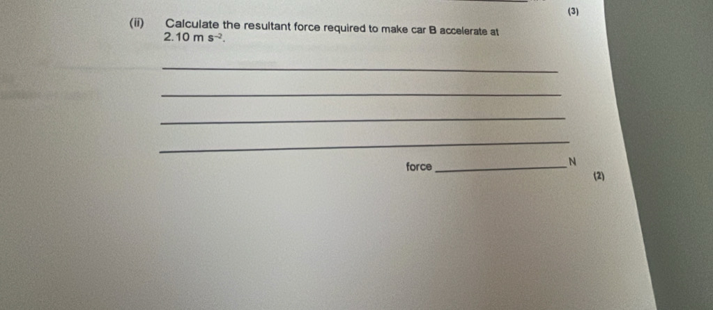 (3) 
(ii) Calculate the resultant force required to make car B accelerate at
2.10ms^(-2). 
_ 
_ 
_ 
_ 
N 
force _(2)