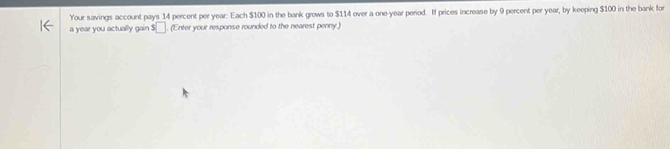 Your savings account pays 14 percent per year : Each $100 in the bank grows to $114 over a one-year period. If prices increase by 9 percent per year, by keeping $100 in the bank for 
a year you actually gain $ □. (Enter your response rounded to the nearest penny.)