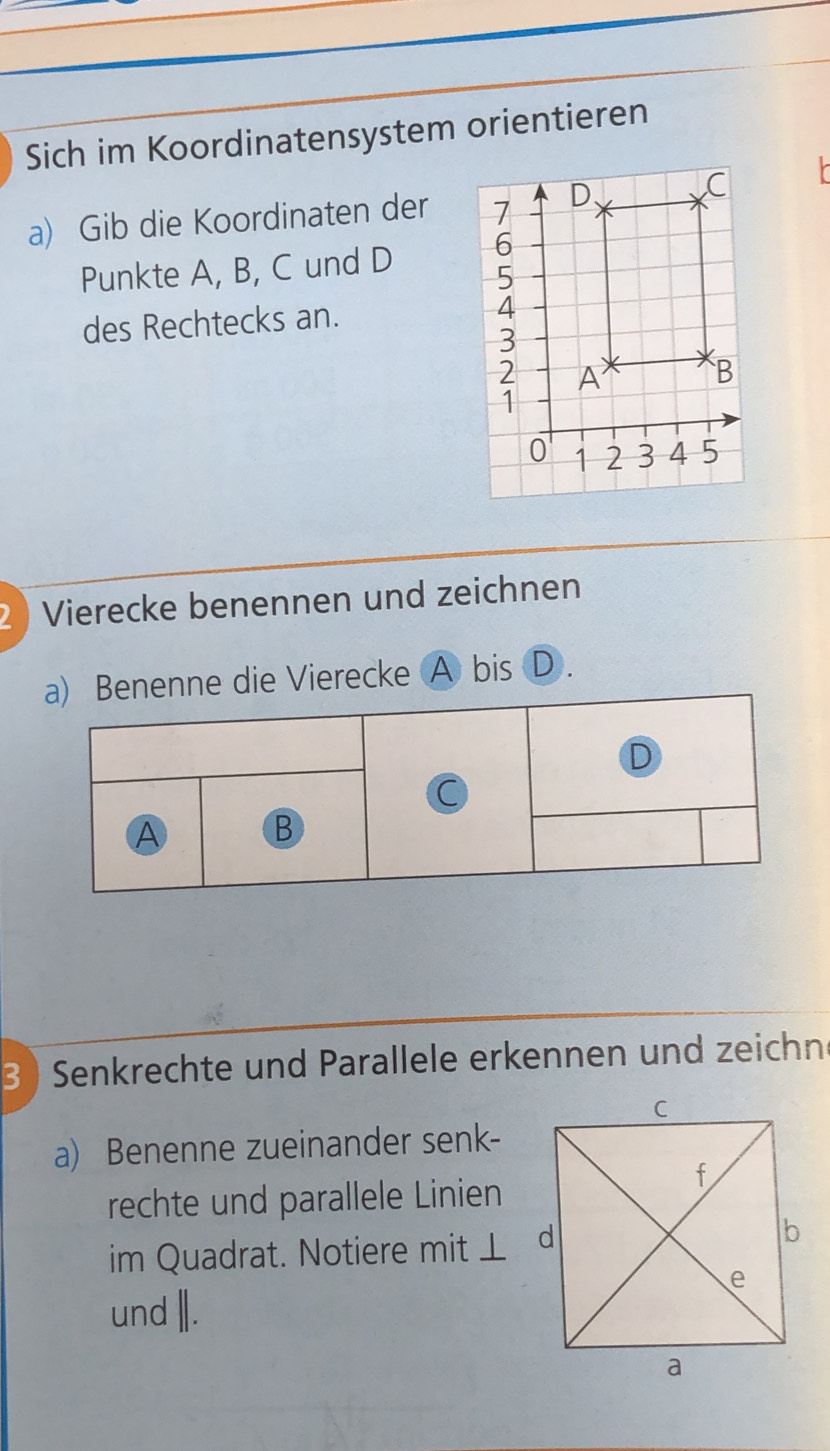 Sich im Koordinatensystem orientieren 
a) Gib die Koordinaten der 
Punkte A, B, C und D
des Rechtecks an. 
2 ) Vierecke benennen und zeichnen 
ne die Vierecke A bis D. 
3 ) Senkrechte und Parallele erkennen und zeichne 
a) Benenne zueinander senk- 
rechte und parallele Linien 
im Quadrat. Notiere mit ⊥ 
und |.