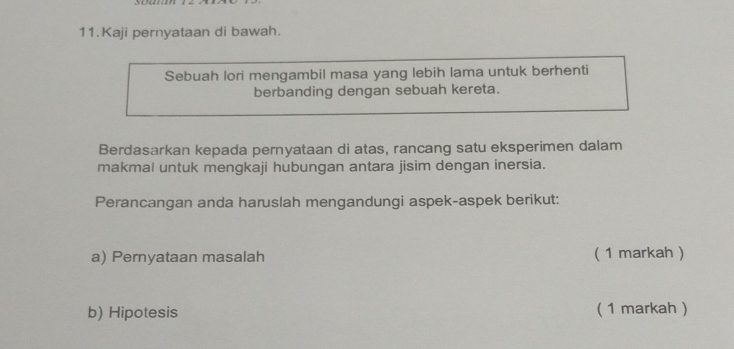 Kaji pernyataan di bawah. 
Sebuah lori mengambil masa yang lebih lama untuk berhenti 
berbanding dengan sebuah kereta. 
Berdasarkan kepada pernyataan di atas, rancang satu eksperimen dalam 
makmal untuk mengkaji hubungan antara jisim dengan inersia. 
Perancangan anda haruslah mengandungi aspek-aspek berikut: 
a) Pernyataan masalah ( 1 markah ) 
b) Hipotesis ( 1 markah )