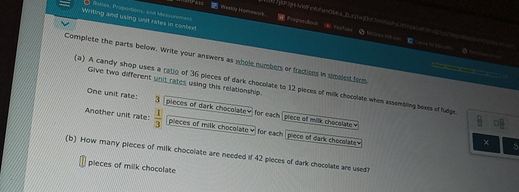 Ratos, Proportions, and Measurement 
Writing and using unit rates in context 
Weekly Homework ProgressBook == YouTube McGraw Hall icon 
51kf7J8P3JH-lvWFeYUfsmObKa_ZLx2twjEhK7mVG6PuL10Yd4GelF0PvdZ3zG5MgvsBen16af422m6y45 
C Coove for Equcall> S f 
Complete the parts below. Write your answers as whole numbers or fractions in simplest form 

Give two different unit rates using this relationship. 
(a) A candy shop uses a ratio of 36 pieces of dark chocolate to 12 pieces of milk chocolate when assembling boxes of fudge. 
One unit rate: 3 pieces of dark chocolate for each piece of milk chocolate 
Another unit rate:  1/3  pieces of milk chocolate] for each piece of dark chocolate 
(b) How many pieces of milk chocolate are needed if 42 pieces of dark chocolate are used? 
pieces of milk chocolate