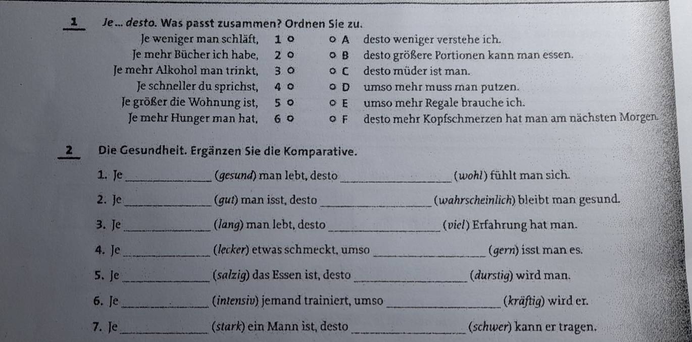 Je.. desto. Was passt zusammen? Ordnen Sie zu.
Je weniger man schläft, 1 A desto weniger verstehe ich.
Je mehr Bücher ich habe, 2 B desto größere Portionen kann man essen.
Je mehr Alkohol man trinkt, 3 0 Cdesto müder ist man.
Je schneller du sprichst, 4 D umso mehr muss man putzen.
Je größer die Wohnung ist, 5 0 E umso mehr Regale brauche ich.
Je mehr Hunger man hat, 6 o F desto mehr Kopfschmerzen hat man am nächsten Morgen.
2Die Gesundheit. Ergänzen Sie die Komparative.
_
1. Je _ (gesund) man lebt, desto (wohl) fühlt man sich.
2. Je _(gut) man isst, desto _(wahrscheinlich) bleibt man gesund.
3. Je _(lang) man lebt, desto _ (viel) Erfahrung hat man.
4. Je_ (lecker) etwas schmeckt, umso _(gern) isst man es.
5、 Je _(salzig) das Essen ist, desto _(durstig) wird man.
6. Je _(intensiv) jemand trainiert, umso_ (kräftig) wird er.
7. Je_ (stark) ein Mann ist, desto _(schwer) kann er tragen.