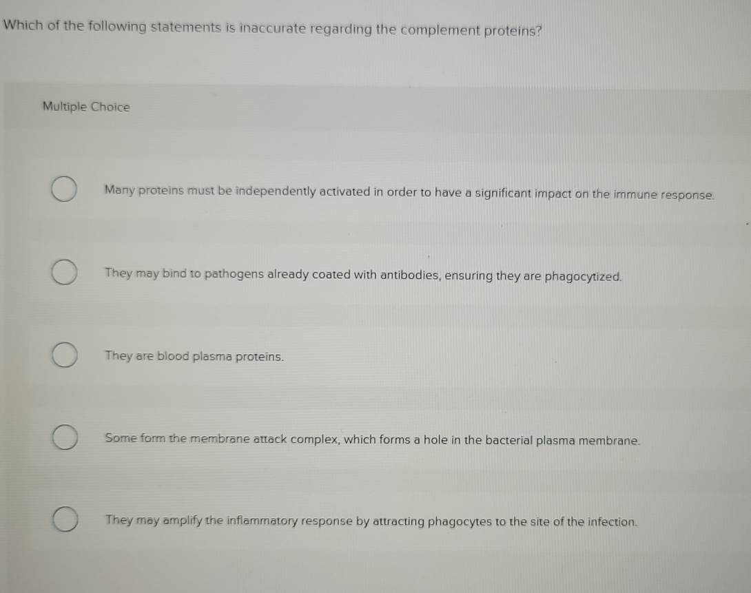 Which of the following statements is inaccurate regarding the complement proteins?
Multiple Choice
Many proteins must be independently activated in order to have a significant impact on the immune response.
They may bind to pathogens already coated with antibodies, ensuring they are phagocytized.
They are blood plasma proteins.
Some form the membrane attack complex, which forms a hole in the bacterial plasma membrane.
They may amplify the inflammatory response by attracting phagocytes to the site of the infection.