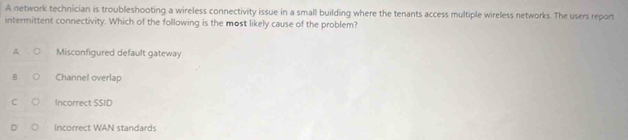 A network technician is troubleshooting a wireless connectivity issue in a small building where the tenants access multiple wireless networks. The users report
intermittent connectivity. Which of the following is the most likely cause of the problem?
A Misconfigured default gateway
B Channel overlap
C Incorrect SSID
Incorrect WAN standards