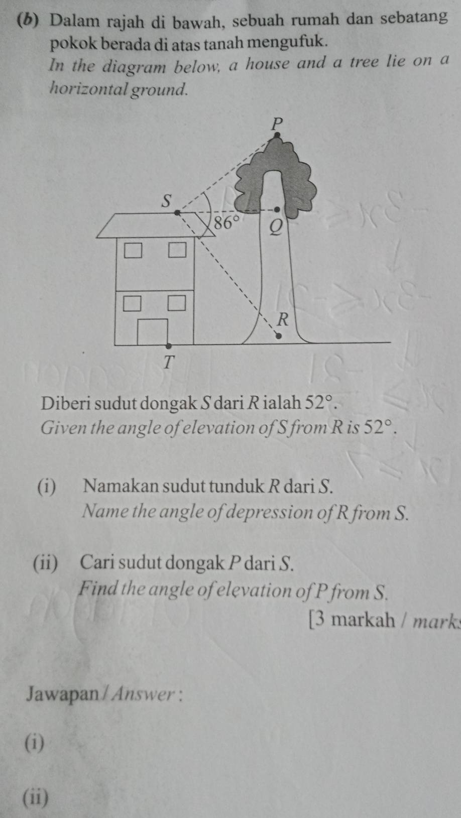 Dalam rajah di bawah, sebuah rumah dan sebatang
pokok berada di atas tanah mengufuk.
In the diagram below, a house and a tree lie on a
horizontal ground.
Diberi sudut dongak S dari R ialah 52°.
Given the angle of elevation of S from R is 52°.
(i) Namakan sudut tunduk R dari S.
Name the angle of depression of R from S.
(ii) Cari sudut dongak P dari S.
Find the angle of elevation of P from S.
[3 markah / mark:
Jawapan / Answer :
(i)
(ii)