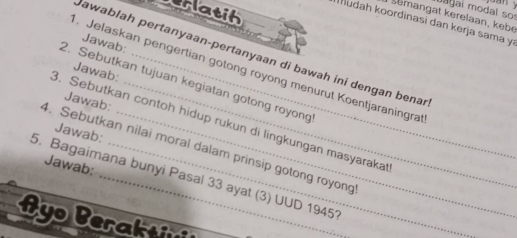 juan y 
sslatih 
Dagai modal so: 
Semangat kerelaan, kebé 
* udah koordinasi dan kerja sama yí 
Jawab: 
Jawablah pertanyaan-pertanyaan di bawah ini dengan benar 
. Jelaskan pengertian gotong royong menurut Koentjaraningra 
Jawab: 
2. Sebutkan tujuan kegiatan gotong royong 
Jawab: 
3. Sebutkan contoh hidup rukun di lingkungan masyaraka 
Jawab: 
4. Sebutkan nilai moral dalam prinsip gotong royong 
Jawab: 
5. Bagaimana bunyi Pasal 33 ayat (3) UUD 19451 
Ayo Berakt