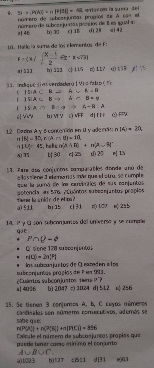 Si n[P(A)]+n[P(B)]=48 , entonces la suma del
número de subconjuntos propíos de A con el
número de subconjuntos propios de B es igual a:
a) 46 b) 30 c) 18 d) 28 e) 42
10. Halle la suma de los elementos de F:
F= x/sqrt(frac x-1)2ez^+x<73
a) 111 b) 113 c) 115 d) 117 e) 119
11. Indique si es verdadero ( V) o falso ( F):
( ) SiA⊂ BRightarrow A∪ B=B
( ) SiA⊂ BRightarrow A∩ B=varphi
( SiA∩ B=varphi Rightarrow A-B=A
a) VVV b) VFV c) VFF d) FFF e) FFV
12. Dados A y B contenido en U y además: n(A)=20,
n(B)=30,n(A∩ B)=10,
n(U)=45 , halle n(A△ B)+n(A∪ B)'
a) 35 b) 30 c) 25 d) 20 e) 15
13. Para dos conjuntos comparables donde uno de
ellos tiene 3 elementos más que el otro, se cumple
que la suma de los cardinales de sus conjuntos
potencia es 576. ¿Cuántos subconjuntos propios
tiene la unión de ellos?
a) 511 b) 15 c) 31 d) 107 e) 255
14. P y Q son subconjuntos del universo y se cumple
que :
P∩ Q=phi
Q’ tiene 128 subconjuntos
n(Q)=2n(P)
los subconjuntos de Q exceden a los
subconjuntos propios de P en 993.
¿Cuántos subconjuntos tiene P ?
a) 4096 b) 2047 c) 1024 d) 512 e) 256
15. Se tienen 3 conjuntos A, B, C cuyos números
cardinales son números consecutivos, además se
sabe que:
n(P(A))+n(P(B))+n(P(C))=896
Calcule el número de subconjuntos propios que
puede tener como mínimo el conjunto
A∪ B∪ C.
a)1023 b)127 c)511 d)31 e)63