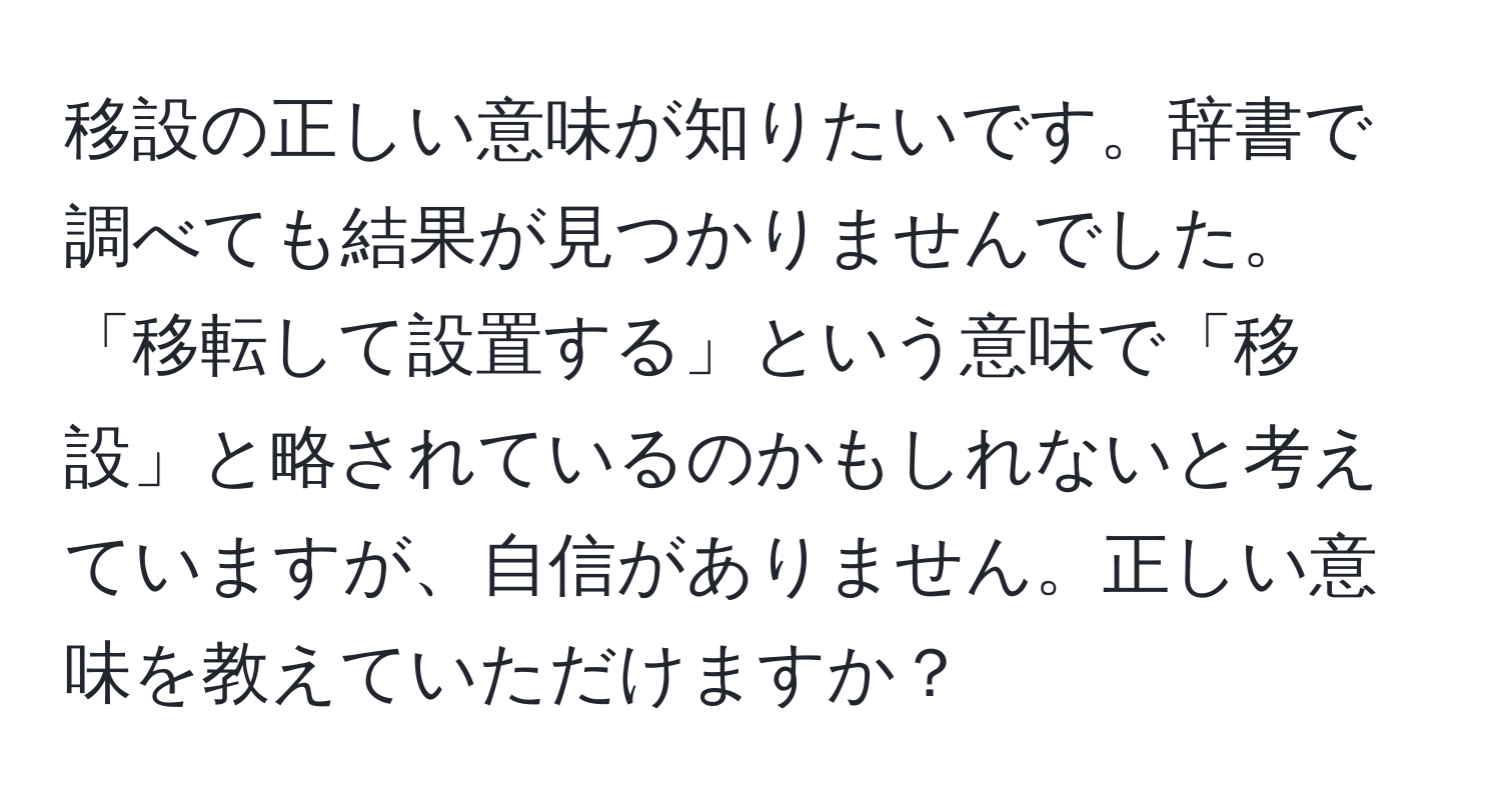 移設の正しい意味が知りたいです。辞書で調べても結果が見つかりませんでした。「移転して設置する」という意味で「移設」と略されているのかもしれないと考えていますが、自信がありません。正しい意味を教えていただけますか？