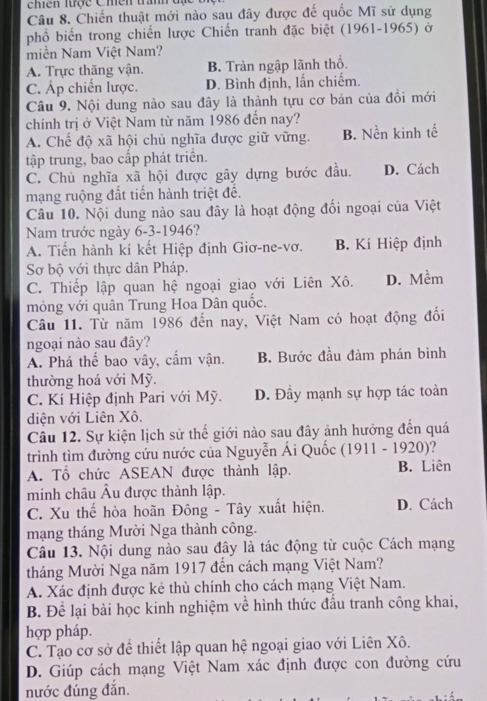 chiến trợc Chền tranh  đ   c  1
Câu 8. Chiến thuật mới nào sau đây được đế quốc Mĩ sử dụng
phổ biển trong chiến lược Chiến tranh đặc biệt (1961-1965) ở
miền Nam Việt Nam?
A. Trực thăng vận. B. Tràn ngập lãnh thổ.
C. Áp chiến lược. D. Bình định, lấn chiếm.
Câu 9. Nội dung nào sau đây là thành tựu cơ bản của đổi mới
chính trị ở Việt Nam từ năm 1986 đến nay?
A. Chế độ xã hội chủ nghĩa được giữ vững. B. Nền kinh tế
tập trung, bao cấp phát triển.
C. Chủ nghĩa xã hội được gây dựng bước đầu. D. Cách
mạng ruộng đất tiến hành triệt để.
Câu 10. Nội dung nào sau đây là hoạt động đối ngoại của Việt
Nam trước ngày 6-3-1946?
A. Tiến hành kí kết Hiệp định Giơ-ne-vơ. B. Kí Hiệp định
Sơ bộ với thực dân Pháp.
C. Thiếp lập quan hệ ngoại giao với Liên Xô. D. Mềm
mỏng với quân Trung Hoa Dân quốc.
Câu 11. Từ năm 1986 đến nay, Việt Nam có hoạt động đổi
ngoại nào sau đây?
A. Phá thế bao vây, cẩm vận. B. Bước đầu đàm phán bình
thường hoá với Mỹ.
C. Kí Hiệp định Pari với Mỹ. D. Đầy mạnh sự hợp tác toàn
diện với Liên Xô.
Câu 12. Sự kiện lịch sử thế giới nào sau đây ảnh hưởng đến quá
trình tìm đường cứu nước của Nguyễn Ái Quốc (1911 - 1920)?
A. Tổ chức ASEAN được thành lập. B. Liên
minh châu Âu được thành lập.
C. Xu thế hòa hoãn Đông - Tây xuất hiện. D. Cách
mạng tháng Mười Nga thành công.
Câu 13. Nội dung nào sau đây là tác động từ cuộc Cách mạng
tháng Mười Nga năm 1917 đến cách mạng Việt Nam?
A. Xác định được kẻ thù chính cho cách mạng Việt Nam.
B. Để lại bài học kinh nghiệm về hình thức đấu tranh công khai,
hợp pháp.
C. Tạo cơ sở để thiết lập quan hệ ngoại giao với Liên Xô.
D. Giúp cách mạng Việt Nam xác định được con đường cứu
nước đúng đắn.