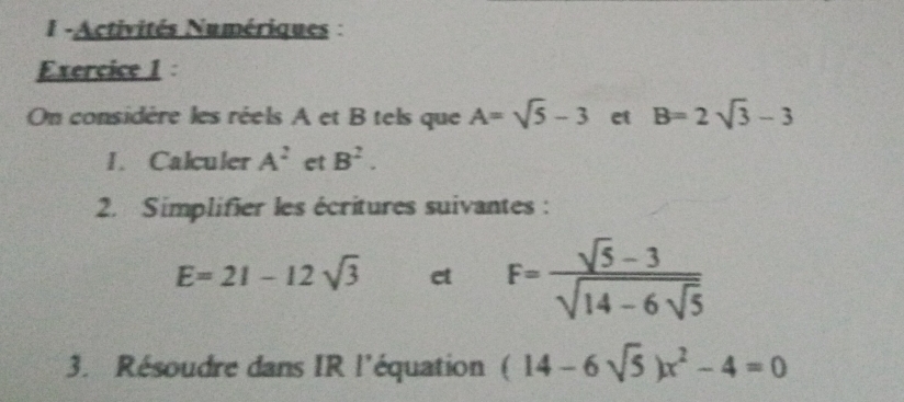 1 -Activités Numériques : 
Exercice 1 : 
On considère les réels A et B tels que A=sqrt(5)-3 et B=2sqrt(3)-3
I. Calculer A^2 et B^2. 
2. Simplifier les écritures suivantes :
E=21-12sqrt(3) et F=frac sqrt(5)-3sqrt(14-6sqrt 5)
3. Résoudre dans IR l'équation (14-6sqrt(5))x^2-4=0