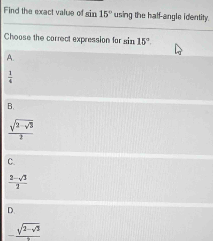 Find the exact value of sin 15° using the half-angle identity.
Choose the correct expression for sin 15°.
A.
 1/4 
B.
frac sqrt(2-sqrt 3)2
C.
 (2-sqrt(3))/2 
D.
-frac sqrt(2-sqrt 3)2