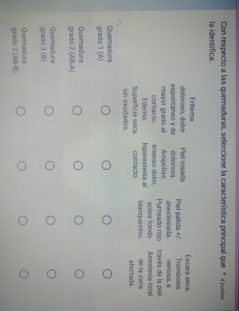 Con respecto a las quemaduras, seleccione la característica principal que * 4 puntos
la identifica.
Eritema
Escara seca.
doloroso, dolor Piel rosada Piel pálida +/- Trombosis
espontáneo y de dolorosa. anestesiada. venosa, a
mayor grado al Ampollas. Punteado rojo través de la piel.
contacto. Intenso dolor, sobre fondo Anestesia total
Edema. hiperestesia al blanquecino. de la zona
Superficie seca contacto.
afectada.
sin exudados.
Quemadura
grado 1 (A)
Quemadura
grado 2 (AB-A)
Quemadura
grado 3 (B)
Quemadura
grado 2 (AB-B)