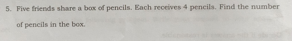 Five friends share a box of pencils. Each receives 4 pencils. Find the number 
of pencils in the box.