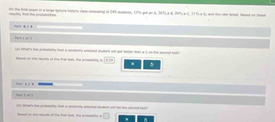 results, find the probabilities. On the first exam in a large lecture history class consisting of 249 students, 13% got an A, 26% a B, 39% a C, 11% a D, and the rest falled. Based on these 
Part: 0 / 3
Part 1 of 3 
(a) What's the probabillity that a randomly selected student will get better than a C on the second test? 
Based on the results of the first test, the probability is 0.39 × 5
Part: 1 / 3 
Part 2 of 3 
(1) What's the protability that a rendonily selected student will fall the second text? 
hased on the results of the first tast, the probability is □ ×