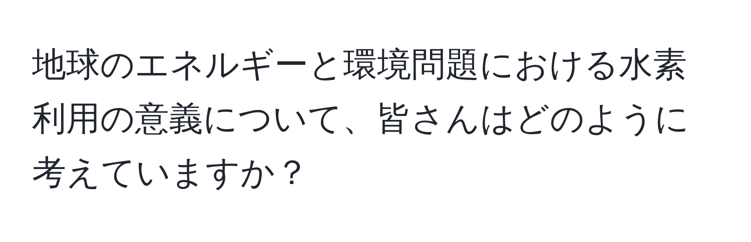 地球のエネルギーと環境問題における水素利用の意義について、皆さんはどのように考えていますか？