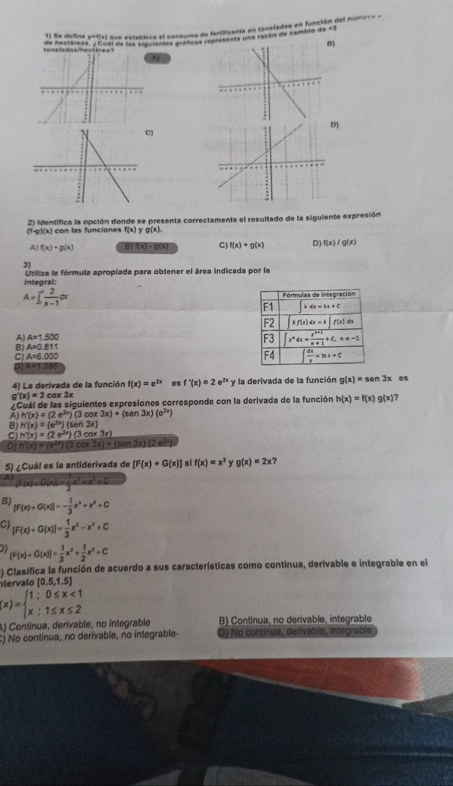 So define y=f(x) que establece el consumo de fertilizante en toneladas en función del numero a
de hectárea 161 de las siguientes gráficas ra una razón de cambio de 42
B)
t
AF
D)
)
2) identifica la opción donde se presenta correctamente el resultado de la siguiente expresión
(f-g)(x) ) con las funciones f(x)yg(x).
A) f(x)· g(x) B) f(x)=g(x) C) f(x)+g(x) D) f(x)/g(x)
3
Utiliza la fórmula apropiada para obtener el área indicada por la
integral:
A=∈t _2^(3frac 2)x-1dx
A) A=1.500
B) A=0.811
C) A=6.000
on 4=1 386
4) La derivada de la función f(x)=e^(2x) es f'(x)=2e^(2x)y y la derivada de la función g(x)=sen 3x es
g'(x)=3 cox 3x
¿Cuál de las siguientes expresiones corresponde con la derivada de la función h(x)=f(x)g(x) ?
A) h'(x)=(2e^(2x))(3cos 3x)+(sen 3x)(e^(2x))
B) h'(x)=(e^(2x))(sen3x)
C) h'(x)=(2e^(2x))(3cos 3x)
DJ h'(x)=(e^(2x))(3cos 3x)+(sen 3x)(2e^(2x))
5) ¿Cuál es la antiderivada de [F(x)+G(x)] si f(x)=x^2 y g(x)=2x
AJ [F(x)+G(x)]= 1/3 x^3+x^2+C
B) [F(x)+G(x)]=- 1/3 x^2+x^2+C
C) [F(x)+G(x)]= 1/3 x^3-x^2+C
[F(x)+G(x)]= 1/3 x^3+ 1/2 x^2+C
S) Clasifica la función de acuerdo a sus características como contínua, derivable e integrabie en el
tervalo [0.5,1.5]
(x)=beginarrayl 1;0≤ x<1 x;1≤ x≤ 2endarray.
A) Contínua, derivable, no integrable B) Continua, no derivable, integrable
C) No continua, no derivable, no integrable- D) No continua, derivable, integrable