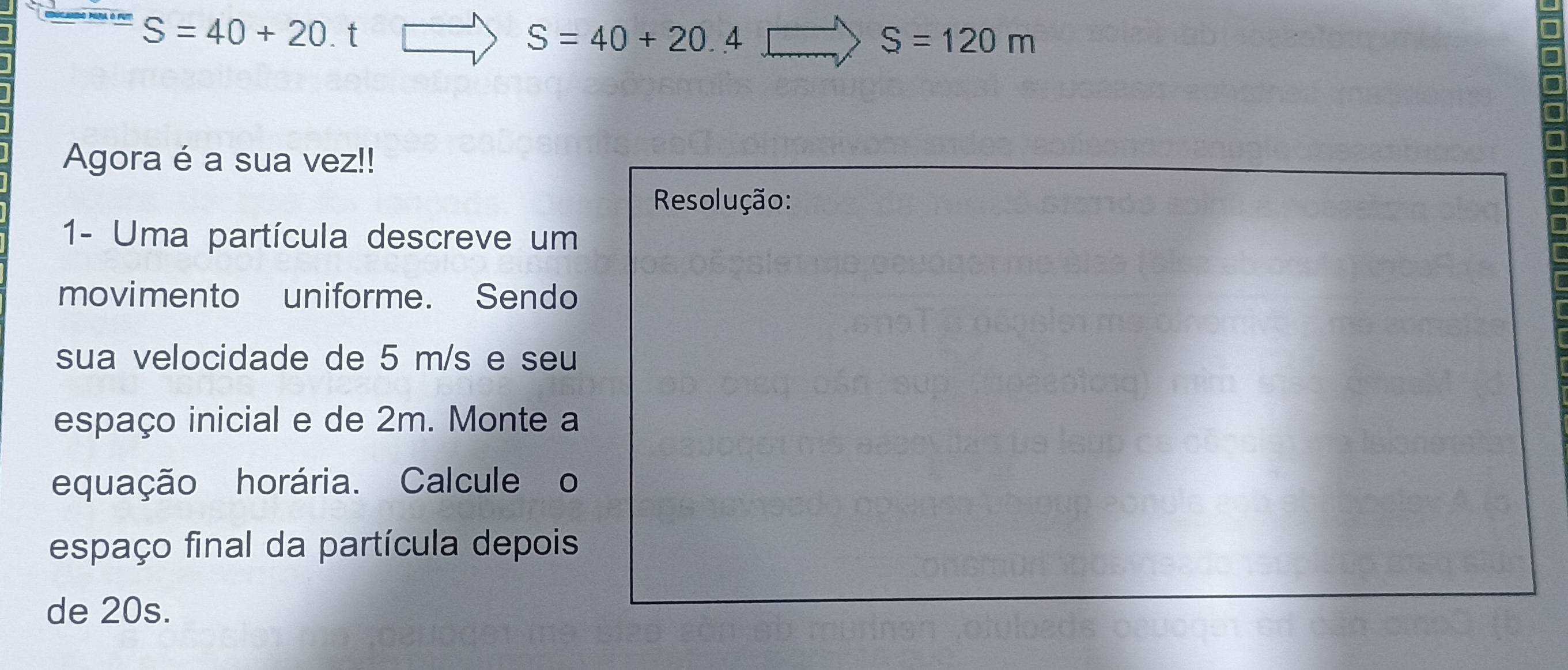 S=40+20.t
S=40+20.4
S=120m
Agora é a sua vez!! 
Resolução: 
1- Uma partícula descreve um 
movimento uniforme. Sendo 
sua velocidade de 5 m/s e seu 
espaço inicial e de 2m. Monte a 
equação horária. Calcule o 
espaço final da partícula depois 
de 20s.