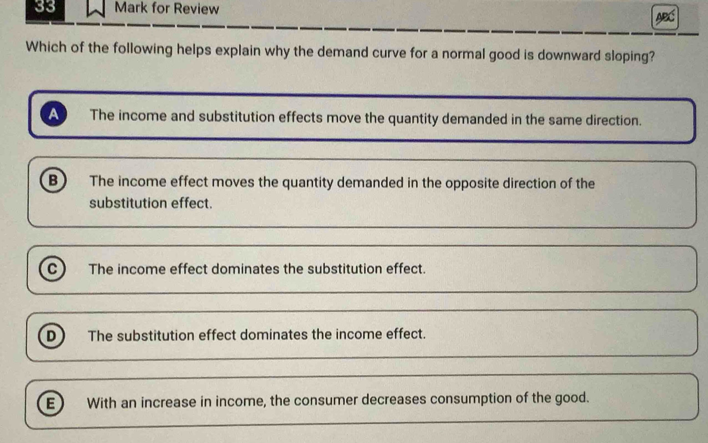 for Review ABC
Which of the following helps explain why the demand curve for a normal good is downward sloping?
A The income and substitution effects move the quantity demanded in the same direction.
B The income effect moves the quantity demanded in the opposite direction of the
substitution effect.
C The income effect dominates the substitution effect.
D The substitution effect dominates the income effect.
E) With an increase in income, the consumer decreases consumption of the good.