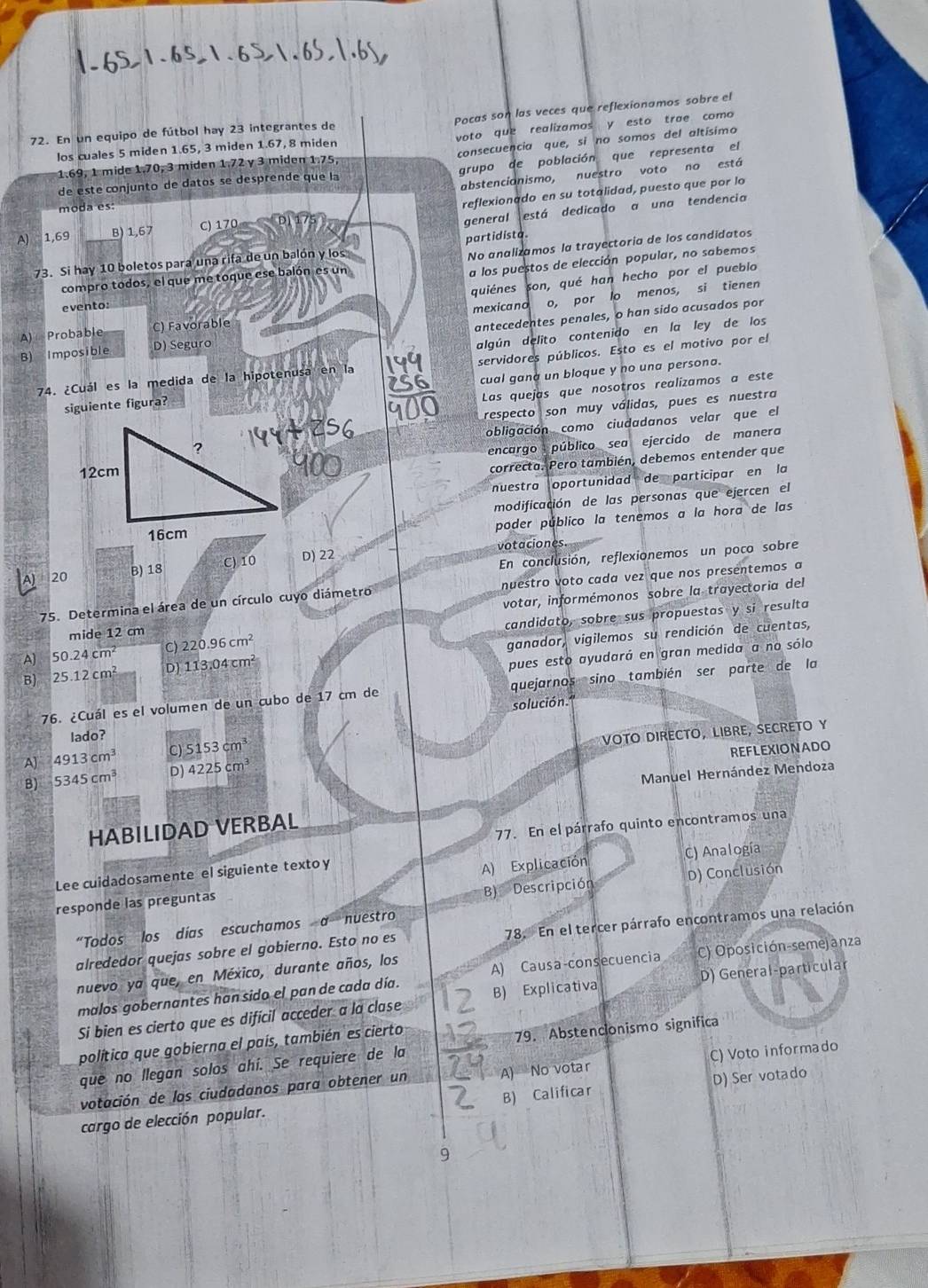 Pocas son las veces que reflexionamos sobre el
voto que realizamos y esto trae como
72. En un equipo de fútbol hay 23 integrantes de
consecuencia que, si no somos del altísimo
los cuales 5 miden 1.65, 3 miden 1.67, 8 miden
grupo de población que representa el
1.69, 1 mide 1.70, 3 miden 1.72 γ 3 miden 1.75,
abstencianismo, nuestro voto no está
de este conjunto de datos se desprende que la
A) 1,69 B) 1 67 C) 170 reflexionado en su totalidad, puesto que por lo
moda es:
general está dedicado a una tendencia
73. Si hay 10 boletos para una rifa de un balón y los partidista.
compro todos, el que me toque ese balón es un No analizamos la trayectoria de los candidatos
a los puestos de elección popular, no sabemos
quiénes son, qué han hecho por el pueblo
evento:
A) Probable C) Favorable mexicano o, por lo menos, si tienen
antecedentes penales, o han sido acusados por
B) Imposible D) Seguro
algún delito contenido en la ley de los
74. ¿Cuál es la medida de la hipotenusa en la servidores públicos. Esto es el motivo por el
siguiente figura? cual gana un bloque y no una persona.
Las quejas que nosotros realízamos a este
respecto son muy válidas, pues es nuestra
obligación como ciudadanos velar que el
encargo público sea ejercido de manera
correcta. Pero también, debemos entender que
nuestra oportunidad de participar en la
modificación de las personas que ejercen el
poder público la tenemos a la hora de las
En conclusión, reflexionemos un poco sobre
A) 20 B) 18 C) 10 D) 22 votaciones.
75. Determina el área de un círculo cuyo diámetro nuestro voto cada vez que nos presentemos a
mide 12 cm votar, informémonos sobre la trayectoria del
A) 50.24cm^2 C) 220.96cm^2 candidato, sobre sus propuestas y si resulta
B) 25.12cm^2 D) 113.04cm^2 ganador, vigilemos su rendición de cuentas,
pues esto ayudará en gran medida a no sólo
76. ¿Cuál es el volumen de un cubo de 17 cm de quejarnos sino también ser parte de la
solución.
lado?
VOTO DIRECTO, LIBRE, SECRETO Y
A] 4913cm^3 C) 5153cm^3
REFLEXIONADO
B) 5345cm^3 D) 4225cm^3
Manuel Hernández Mendoza
77. En el párrafo quinto encontramos una
HABILIDAD VERBAL
Lee cuidadosamente el siguiente texto y
A) Explicación
B) Descripción D) Conclusión
responde las preguntas C) Analogía
“Todos los días escuchamos a nuestro
alrededor quejas sobre el gobierno. Esto no es 78. En el tercer párrafo encontramos una relación
nuevo ya que, en México, durante años, los
A) Causa-consecuencia C) Oposición-semejanza
malos gobernantes han sido el pan de cada día.
Si bien es cierto que es difícil acceder a la clase B) Explicativa D) General-particular
política que gobierna el país, también es cierto
que no llegan solos ahí. Se requiere de la 79. Abstencionismo significa
votación de los ciudadanos para obtener un A) No votar C) Voto informado
B) Calificar D) Ser votado
cargo de elección popular.
9