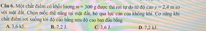 Một chất điểm có khối lượng m=300g được thả rơi tự do từ độ caoy=2,4m so
với mặt đất. Chọn mốc thế năng tại mặt đất, bỏ qua lực cản của không khí. Cơ năng khi
chất điểm rơi xuống tới độ cao bằng nửa độ cao ban đầu bằng
A. 3, 6 kJ. B. 7,2 J. C. 3, 6 J. D. 7,2 kJ.