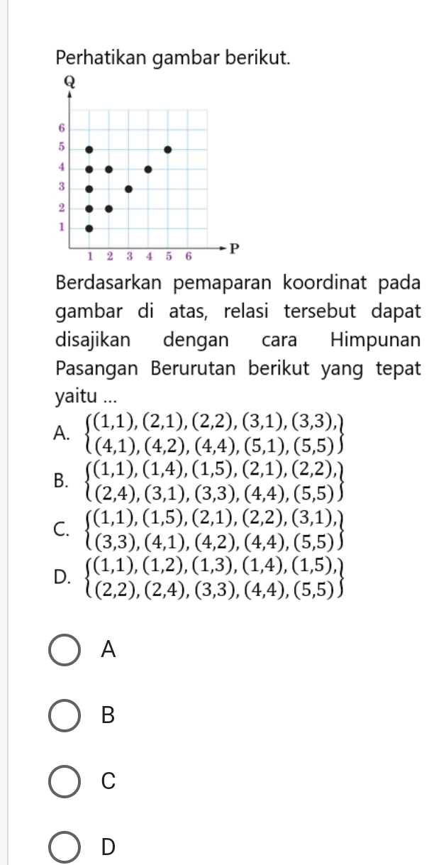 Perhatikan gambar berikut.
Berdasarkan pemaparan koordinat pada
gambar di atas, relasi tersebut dapat
disajikan dengan cara Himpunan
Pasangan Berurutan berikut yang tepat
yaitu ...
A. beginarrayl (1,1),(2,1),(2,2),(3,1),(3,3), (4,1),(4,2),(4,4),(5,1),(5,5)endarray
B. beginarrayl (1,1),(1,4),(1,5),(2,1),(2,2), (2,4),(3,1),(3,3),(4,4),(5,5)endarray
C. beginarrayl (1,1),(1,5),(2,1),(2,2),(3,1), (3,3),(4,1),(4,2),(4,4),(5,5)endarray
D. beginarrayl (1,1),(1,2),(1,3),(1,4),(1,5), (2,2),(2,4),(3,3),(4,4),(5,5)endarray
A
B
C
D