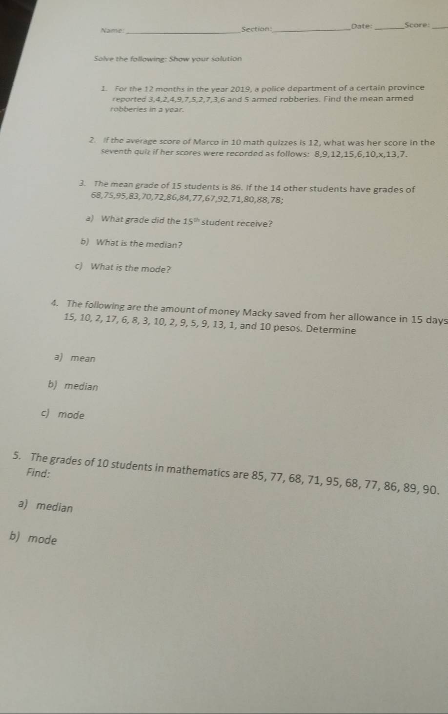 Name:_ Section:_ Date: _Score: 
Solve the following: Show your solution 
1. For the 12 months in the year 2019, a police department of a certain province 
reported 3, 4, 2, 4, 9, 7, 5, 2, 7, 3, 6 and 5 armed robberies. Find the mean armed 
robberies in a year. 
2. If the average score of Marco in 10 math quizzes is 12, what was her score in the 
seventh quiz if her scores were recorded as follows: 8, 9, 12, 15, 6, 10, x, 13, 7. 
3. The mean grade of 15 students is 86. If the 14 other students have grades of
68, 75, 95, 83, 70, 72, 86, 84, 77, 67, 92, 71, 80, 88, 78; 
a) What grade did the 15^(th) student receive? 
b) What is the median? 
c) What is the mode? 
4. The following are the amount of money Macky saved from her allowance in 15 days
15, 10, 2, 17, 6, 8, 3, 10, 2, 9, 5, 9, 13, 1, and 10 pesos. Determine 
a) mean 
b) median 
c) mode 
5. The grades of 10 students in mathematics are 85, 77, 68, 71, 95, 68, 77, 86, 89, 90. Find: 
a) median 
b) mode