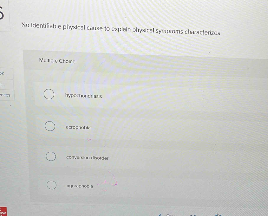 No identifiable physical cause to explain physical symptoms characterizes
Multiple Choice
t
n hypochondriasis
acrophobia
conversion disorder
agoraphobia
aw