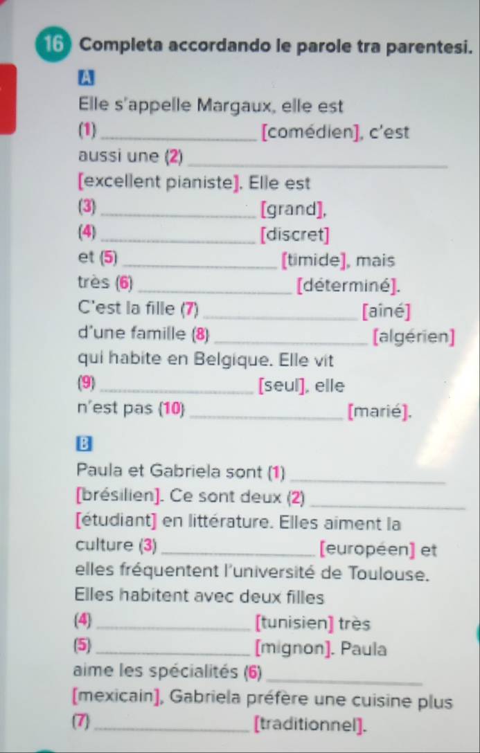 Completa accordando le parole tra parentesi. 
W 
Elle s'appelle Margaux, elle est 
(1)_ [comédien], c'est 
aussi une (2)_ 
[excellent pianiste], Elle est 
(3)_ [grand], 
(4) _[discret] 
et (5) _[timide], mais 
très (6)_ [déterminé]. 
C'est la fille (7) _[aîné] 
d'une famille (8) _(algérien] 
qui habite en Belgique. Elle vit 
(9) _[seul], elle 
n'est pas (10) _[marié], 
Paula et Gabriela sont (1)_ 
[brésilien]. Ce sont deux (2)_ 
[étudiant) en littérature. Elles aiment la 
culture (3)_ [européen] et 
elles fréquentent l'université de Toulouse. 
Elles habitent avec deux filles 
(4) _[tunisien] très 
(5) _[mignon]. Paula 
aime les spécialités (6)_ 
[mexicain], Gabriela préfère une cuisine plus 
(7) _[traditionnel].