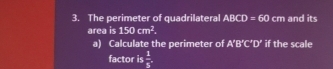 The perimeter of quadrilateral ABCD=60 cm and its 
area is 150cm^2. 
a) Calculate the perimeter of A'B'C'D' if the scale 
factor is  1/5 .