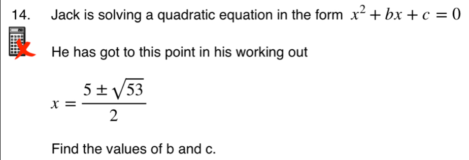 Jack is solving a quadratic equation in the form x^2+bx+c=0
He has got to this point in his working out
x= 5± sqrt(53)/2 
Find the values of b and c.