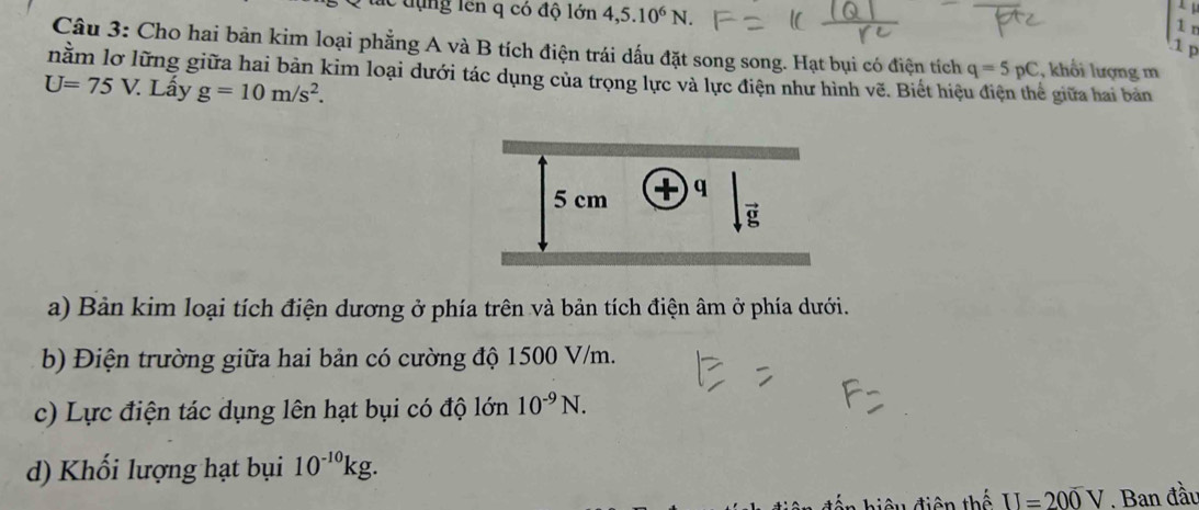 lc dụng lên q có độ lớn 4,5.10^6N.
1 n
1 p
Câu 3: Cho hai bản kim loại phẳng A và B tích điện trái dấu đặt song song. Hạt bụi có điện tích q=5pC , khổi lượng m
nằm lơ lững giữa hai bản kim loại dưới tác dụng của trọng lực và lực điện như hình vẽ. Biết hiệ
U=75V 7. Lấy g=10m/s^2. ề giữa hai bản 
a) Bản kim loại tích điện dương ở phía trên và bản tích điện âm ở phía dưới. 
b) Điện trường giữa hai bản có cường độ 1500 V/m. 
c) Lực điện tác dụng lên hạt bụi có độ lớn 10^(-9)N. 
d) Khối lượng hạt bụi 10^(-10)kg. 
hiệu điện thế II=20overline 0V. Ban đầu