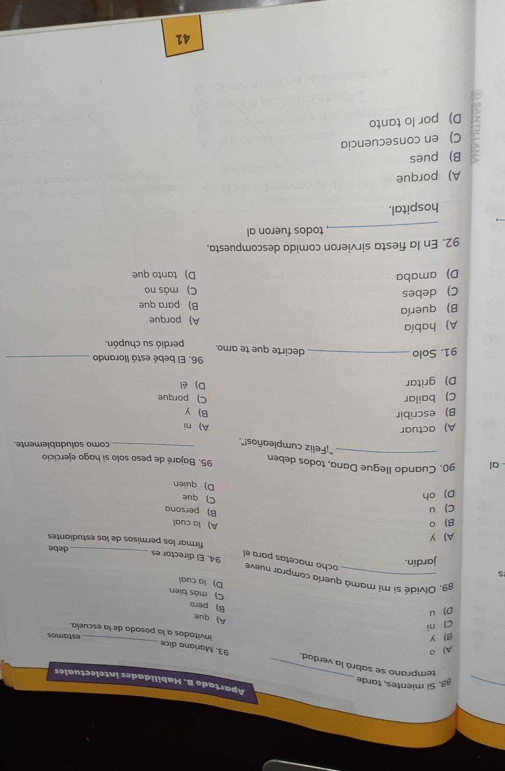 §8. Si mientes, tarde
Apartado B. Habilidades intelectuales
_
temprano se sabrá la verdad. 93. Mariana dice
A) 0
B Y
estamos
invitados a la posada de la escuela.
C) ni
A) que
D u
B) pero
C) más bien
D) la cual
89. Olvidé si mi mamá quería comprar nueve
S
jardín.
ocho macetas para el
94. El director es_
debe
A y
firmar los permisos de los estudiantes
B 。
A) la cual
C) u
B) persona
D oh
C) que
D) quien
al 90. Cuando Ilegue Dana, todos deben 95. Bajaré de peso solo si hago ejercicio
_ “¡Feliz cumpleaños!”._
como saludablemente.
A) actuar
A) ni
B) escribir B y
C) bailar C) porque
D) gritar
D) él
91. Solo_
96. El bebé está llorando_
decirte que te amo. perdió su chupón.
A) había
A) porque
B) quería
B) para que
C) debes
C) más no
D) amaba D) tanto que
92. En la fiesta sirvieron comida descompuesta,
_
, todos fueron al
hospital.
A) porque
B) pues
C) en consecuencia
D) por lo tanto
41