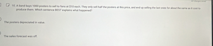 All changes saved
10. A band buys 1000 posters to sell to fans at $10 each. They only sell half the posters at this price, and end up selling the last ones for about the same as it cost to
produce them. Which sentence BEST explains what happened?
The posters depreciated in value.
The sales forecast was off.