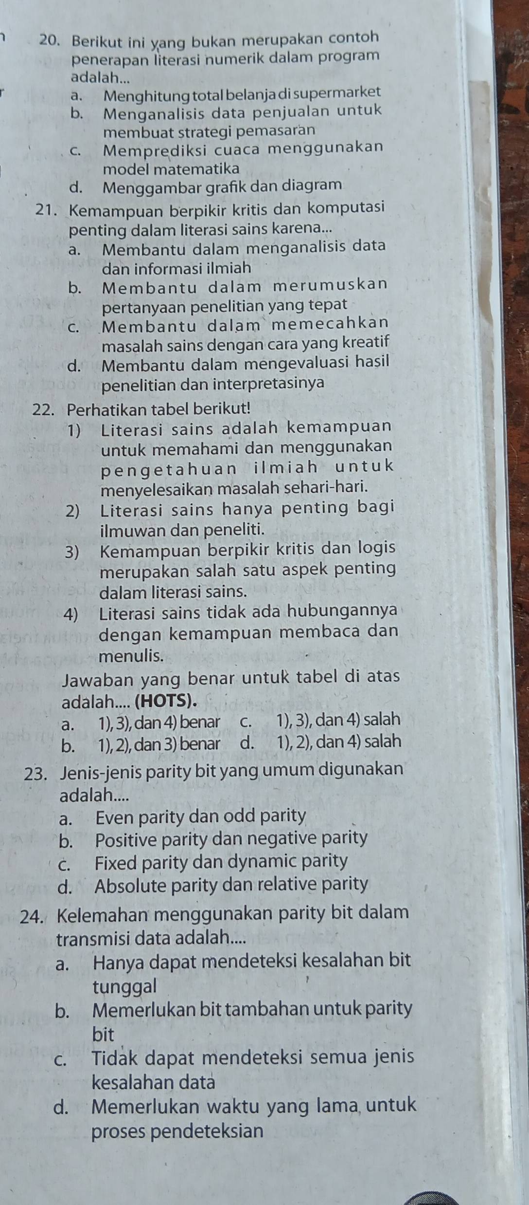 Berikut ini yang bukan merupakan contoh
penerapan literasi numerik dalam program
adalah...
a. Menghitung total belanja di supermarket
b. Menganalisis data penjualan untuk
membuat strategi pemasaran
c. Memprediksi cuaca menggunakan
model matematika
d. Menggambar grafik dan diagram
21. Kemampuan berpikir kritis dan komputasi
penting dalam literasi sains karena...
a. Membantu dalam menganalisis data
dan informasi ilmiah
b. Membantu dalam merumuskan
pertanyaan penelitian yang tepat
c. Membantu dalam memecahkan
masalah sains dengan cara yang kreatif
d. Membantu dalam mengevaluasi hasil
penelitian dan interpretasinya
22. Perhatikan tabel berikut!
1) Literasi sains adalah kemampuan
untuk memahami dan menggunakan
penge t ah uan ilmiah un t uk
menyelesaikan masalah sehari-hari.
2) Literasi sains hanya penting bagi
ilmuwan dan peneliti.
3) Kemampuan berpikir kritis dan logis
merupakan salah satu aspek penting
dalam literasi sains.
4) Literasi sains tidak ada hubungannya
dengan kemampuan membaca dan
menulis.
Jawaban yang benar untuk tabel di atas
adalah.... (HOTS).
a. 1), 3), dan 4) benar c. 1), 3), dan 4) salah
b. 1), 2), dan 3) benar d. 1), 2), dan 4) salah
23. Jenis-jenis parity bit yang umum digunakan
adalah....
a. Even parity dan odd parity
b. Positive parity dan negative parity
c. Fixed parity dan dynamic parity
d. Absolute parity dan relative parity
24. Kelemahan menggunakan parity bit dalam
transmisi data adalah....
a. Hanya dapat mendeteksi kesalahan bit
tunggal
b. Memerlukan bit tambahan untuk parity
bit
c. Tidak dapat mendeteksi semua jenis
kesalahan datá
d. Memerlukan waktu yang lama untuk
proses pendeteksian