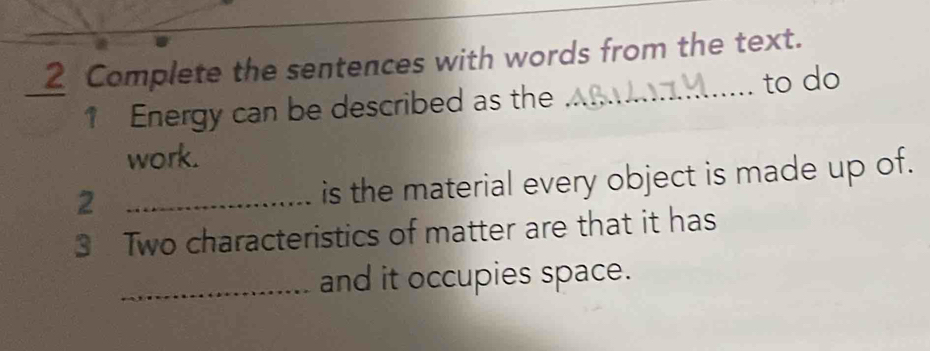 Complete the sentences with words from the text. 
1 Energy can be described as the _to do 
work. 
_2 
is the material every object is made up of. 
3 Two characteristics of matter are that it has 
_and it occupies space.