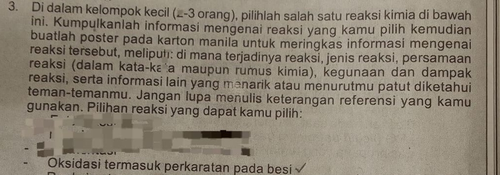 Di dalam kelompok kecil (_- 3 orang), pilihlah salah satu reaksi kimia di bawah 
ini. Kumpulkanlah informasi mengenai reaksi yang kamu pilih kemudian 
buatlah poster pada karton manila untuk meringkas informasi mengenai 
reaksi tersebut, meliputı: di mana terjadinya reaksi, jenis reaksi, persamaan 
reaksi (dalam kata-ka a maupun rumus kimia), kegunaan dan dampak 
reaksi, serta informasi lain yang menarik atau menurutmu patut diketahui 
teman-temanmu. Jangan lupa menulis keterangan referensi yang kamu 
gunakan. Pilihan reaksi yang dapat kamu pilih: 
Oksidasi termasuk perkaratan pada besi