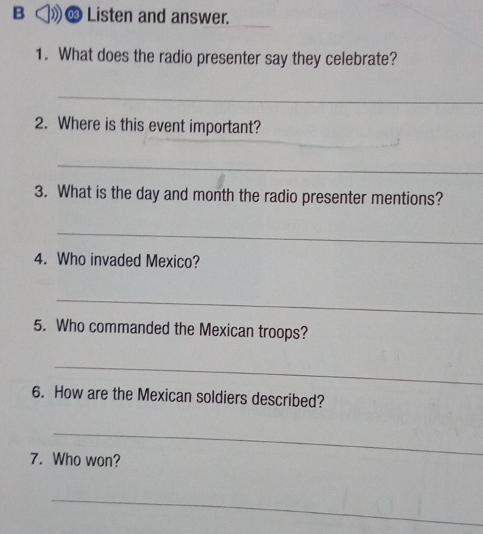 ∞ Listen and answer. 
1. What does the radio presenter say they celebrate? 
_ 
2. Where is this event important? 
_ 
_ 
3. What is the day and month the radio presenter mentions? 
_ 
4. Who invaded Mexico? 
_ 
5. Who commanded the Mexican troops? 
_ 
6. How are the Mexican soldiers described? 
_ 
7. Who won? 
_