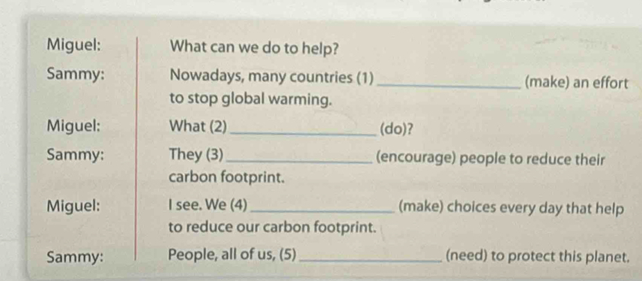 Miguel: What can we do to help? 
Sammy: Nowadays, many countries (1) _(make) an effort 
to stop global warming. 
Miguel: What (2)_ (do)? 
Sammy: They (3)_ (encourage) people to reduce their 
carbon footprint. 
Miguel: I see. We (4) _(make) choices every day that help 
to reduce our carbon footprint. 
Sammy: People, all of us, (5)_ (need) to protect this planet.