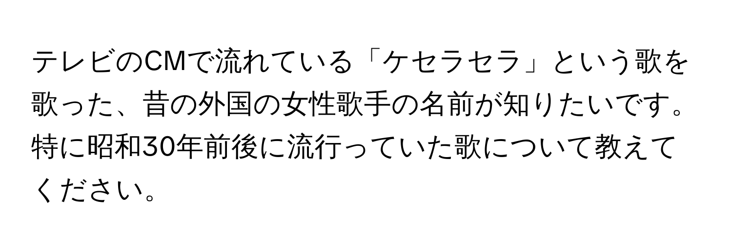 テレビのCMで流れている「ケセラセラ」という歌を歌った、昔の外国の女性歌手の名前が知りたいです。特に昭和30年前後に流行っていた歌について教えてください。