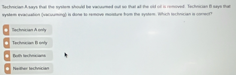 Technician A says that the system should be vacuumed out so that all the old oil is removed. Technician B says that
system evacuation (vacuuming) is done to remove moisture from the system. Which technician is correct?
Technician A only
Technician B only
Both technicians
Neither technician