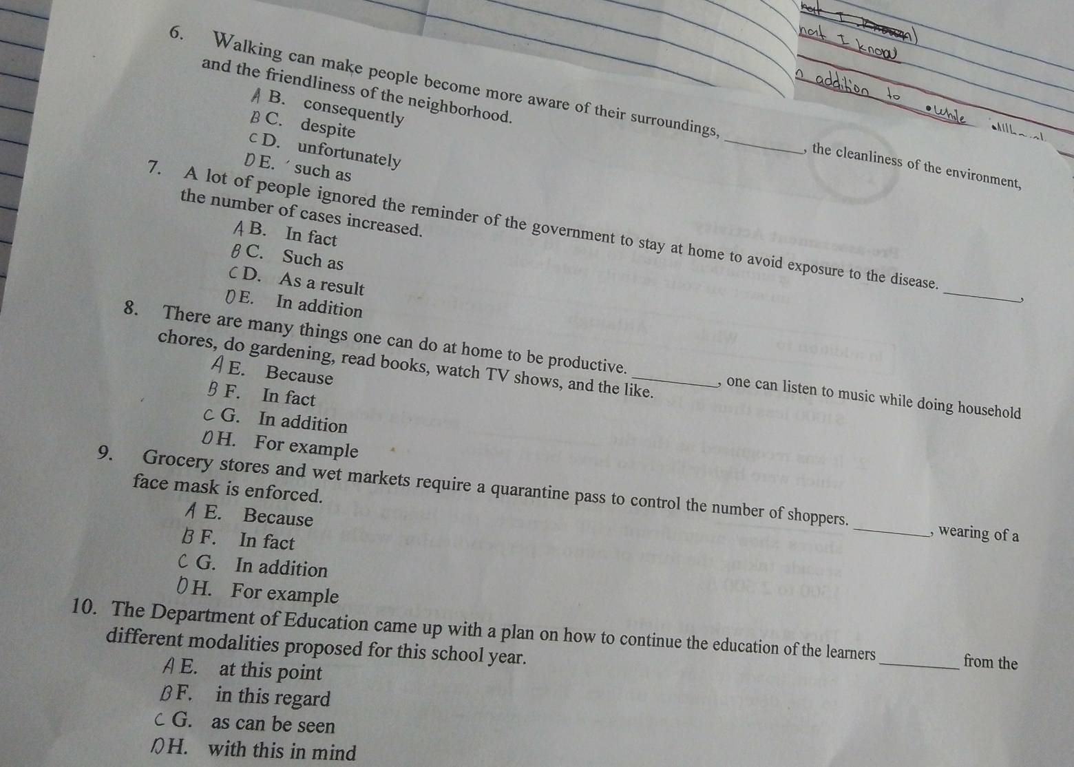 and the friendliness of the neighborhood.
A B. consequently
6. Walking can make people become more aware of their surroundings _, the cleanliness of the environment.
B C. despite
c D. unfortunately
D E. such as
the number of cases increased.
7. A lot of people ignored the reminder of the government to stay at home to avoid exposure to the disease _'
A B. In fact
β C. Such as
C D. As a result
() E. In addition
8. There are many things one can do at home to be productive. _, one can listen to music while doing household
chores, do gardening, read books, watch TV shows, and the like.
A E. Because
§ F. In fact
c G. In addition
H. For example
9. Grocery stores and wet markets require a quarantine pass to control the number of shoppers. face mask is enforced.
/ E. Because
_, wearing of a
B F. In fact
C G. In addition
D H. For example
10. The Department of Education came up with a plan on how to continue the education of the learners _from the
different modalities proposed for this school year.
A E. at this point
β F. in this regard
c G. as can be seen
[H. with this in mind