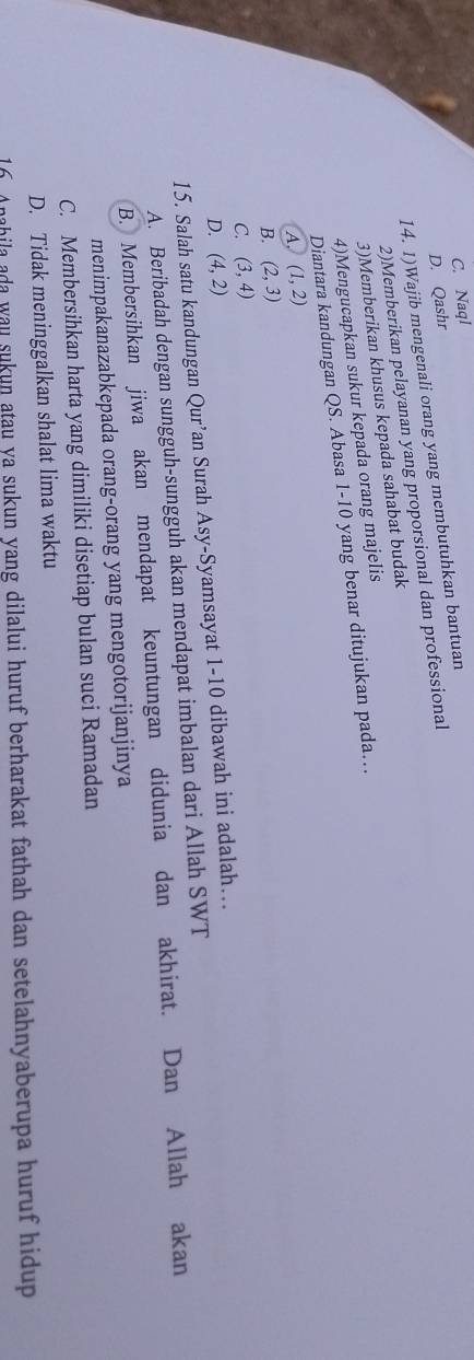 C. Naql
D. Qashr
14. 1)Wajib mengenali orang yang membutuhkan bantuan
2)Memberikan pelayanan yang proporsional dan professional
3)Memberikan khusus kepada sahabat budak
4)Mengucapkan sukur kepada orang majelis
Diantara kandungan QS. Abasa 1- 10 yang benar ditujukan pada…
A, (1,2)
B. (2,3)
C. (3,4)
D. (4,2)
15. Salah satu kandungan Qur’an Surah Asy-Syamsayat 1-10 dibawah ini adalah….
A. Beribadah dengan sungguh-sungguh akan mendapat imbalan dari Allah SWT
B. Membersihkan jiwa akan mendapat keuntungan didunia dan akhirat. Dan Allah akan
menimpakanazabkepada orang-orang yang mengotorijanjinya
C. Membersihkan harta yang dimiliki disetiap bulan suci Ramadan
D. Tidak meninggalkan shalat lima waktu
16. Anahila ada wau sukun atau ya sukun yang dilalui huruf berharakat fathah dan setelahnyaberupa huruf hidup