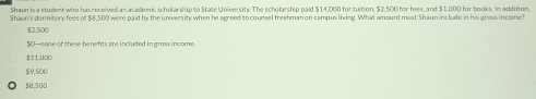 Shaun is a student who has received an academic scholarship to State University. The scholarship paid $14,000 for tuition, $2,500 for fees, and $1,000 for books. In addition,
Shawn's dormitory fees of $8,500 were paid by the university when he agreed to counsel freshman on campusliving. What amount must Shaun include in his gross income
$2.500
$O-none of these benefts are included in gross income
$1 1,000
$9,500
$8,500