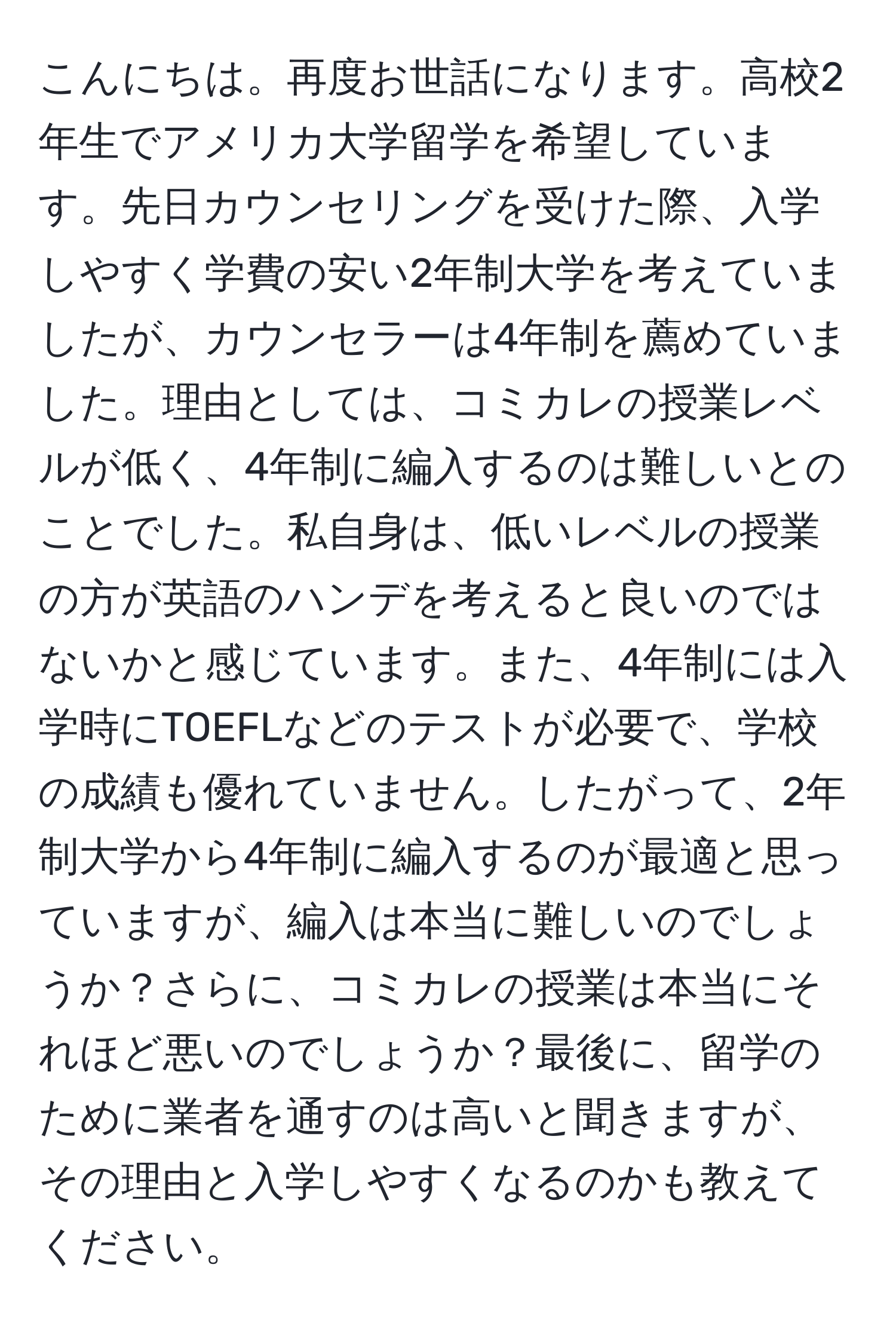 こんにちは。再度お世話になります。高校2年生でアメリカ大学留学を希望しています。先日カウンセリングを受けた際、入学しやすく学費の安い2年制大学を考えていましたが、カウンセラーは4年制を薦めていました。理由としては、コミカレの授業レベルが低く、4年制に編入するのは難しいとのことでした。私自身は、低いレベルの授業の方が英語のハンデを考えると良いのではないかと感じています。また、4年制には入学時にTOEFLなどのテストが必要で、学校の成績も優れていません。したがって、2年制大学から4年制に編入するのが最適と思っていますが、編入は本当に難しいのでしょうか？さらに、コミカレの授業は本当にそれほど悪いのでしょうか？最後に、留学のために業者を通すのは高いと聞きますが、その理由と入学しやすくなるのかも教えてください。